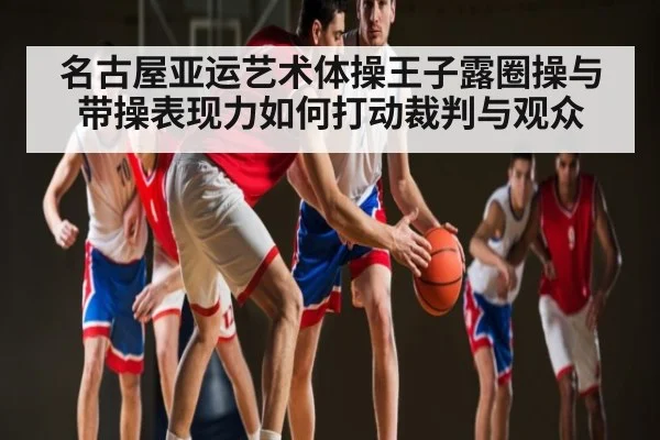 名古屋亚运艺术体操王子露圈操与带操表现力如何打动裁判与观众