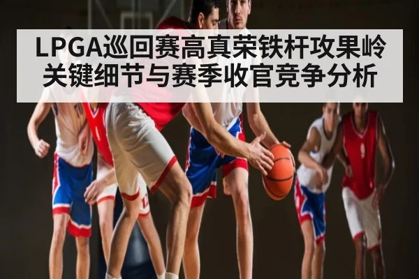 LPGA巡回赛高真荣铁杆攻果岭关键细节与赛季收官竞争分析